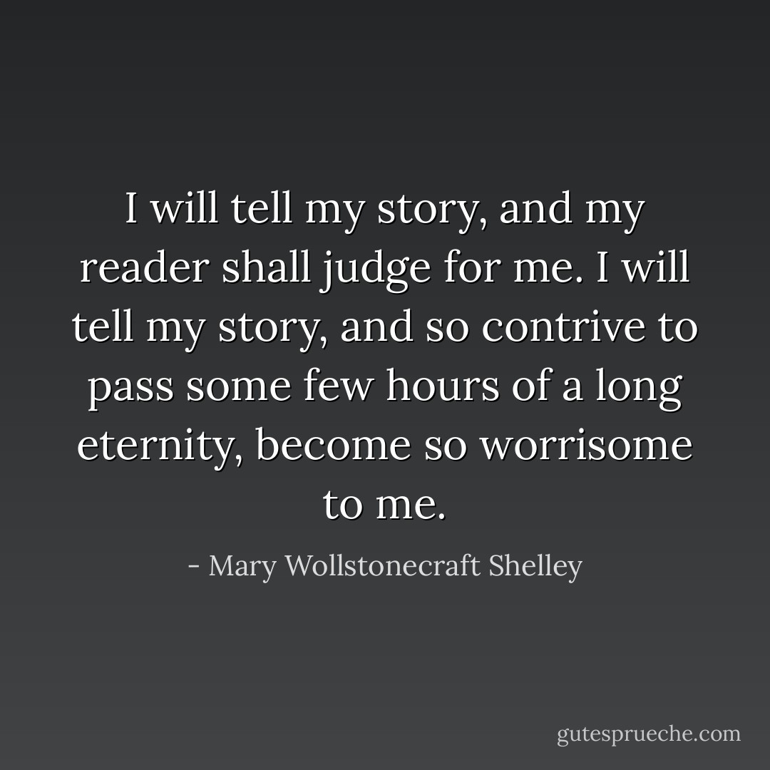 I will tell my story, and my reader shall judge for me. I will tell my story, and so contrive to pass some few hours of a long eternity, become so worrisome to me. - Mary Wollstonecraft Shelley