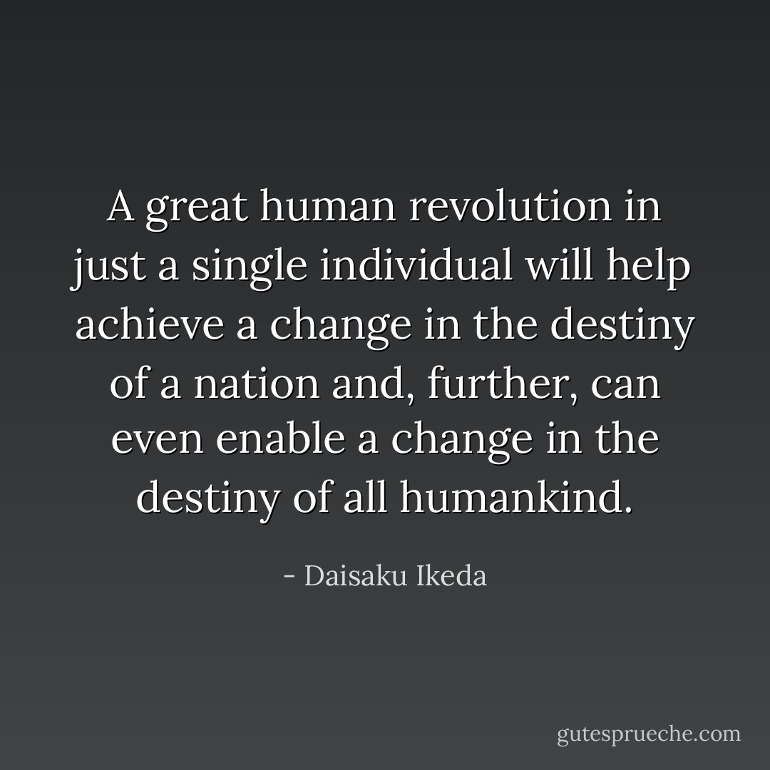 A great human revolution in just a single individual will help achieve a change in the destiny of a nation and, further, can even enable a change in the destiny of all humankind. - Daisaku Ikeda