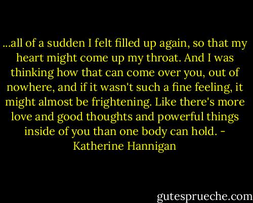 ...all of a sudden I felt filled up again, so that my heart might come up my throat. And I was thinking how that can come over you, out of nowhere, and if it wasn't such a fine feeling, it might almost be frightening. Like there's more love and good thoughts and powerful things inside of you than one body can hold. - Katherine Hannigan