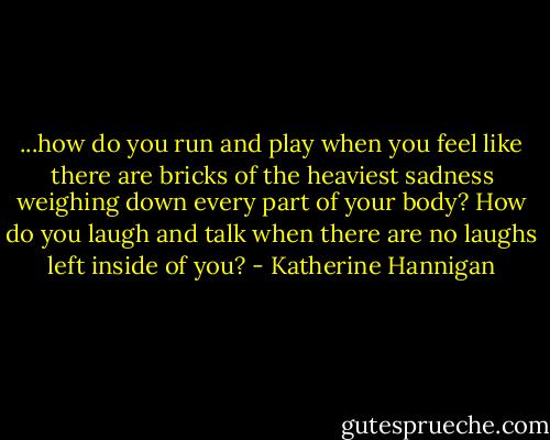 ...how do you run and play when you feel like there are bricks of the heaviest sadness weighing down every part of your body? How do you laugh and talk when there are no laughs left inside of you? - Katherine Hannigan