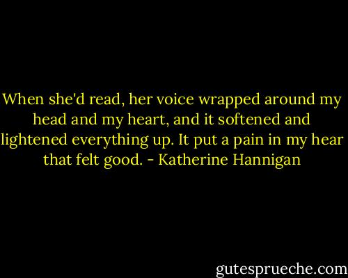 When she'd read, her voice wrapped around my head and my heart, and it softened and lightened everything up. It put a pain in my hear that felt good. - Katherine Hannigan