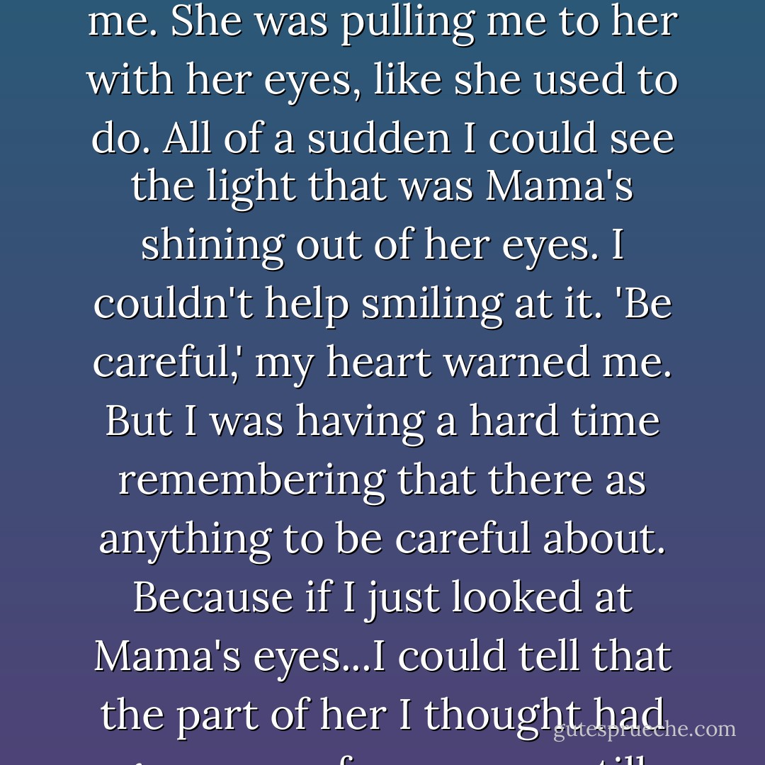 Then I looked right at Mama, for the first time in what seemed like forever, and she wasn't looking at me, but into me. She was pulling me to her with her eyes, like she used to do. All of a sudden I could see the light that was Mama's shining out of her eyes. I couldn't help smiling at it.<br />'Be careful,' my heart warned me.<br />But I was having a hard time remembering that there as anything to be careful about. Because if I just looked at Mama's eyes...I could tell that the part of her I thought had gone away forever was still there and glowing, only from deep down inside her. - Katherine Hannigan