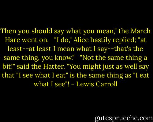 Then you should say what you mean," the March Hare went on. <br /><br />"I do," Alice hastily replied; "at least--at least I mean what I say--that's the same thing, you know." <br /><br />"Not the same thing a bit!" said the Hatter. "You might just as well say that "I see what I eat" is the same thing as "I eat what I see"! - Lewis Carroll