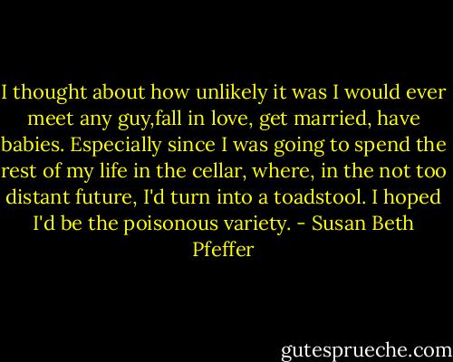 I thought about how unlikely it was I would ever meet any guy,fall in love, get married, have babies. Especially since I was going to spend the rest of my life in the cellar, where, in the not too distant future, I'd turn into a toadstool. I hoped I'd be the poisonous variety. - Susan Beth Pfeffer