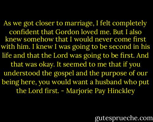 As we got closer to marriage, I felt completely confident that Gordon loved me. But I also knew somehow that I would never come first with him. I knew I was going to be second in his life and that the Lord was going to be first. And that was okay. It seemed to me that if you understood the gospel and the purpose of our being here, you would want a husband who put the Lord first. - Marjorie Pay Hinckley
