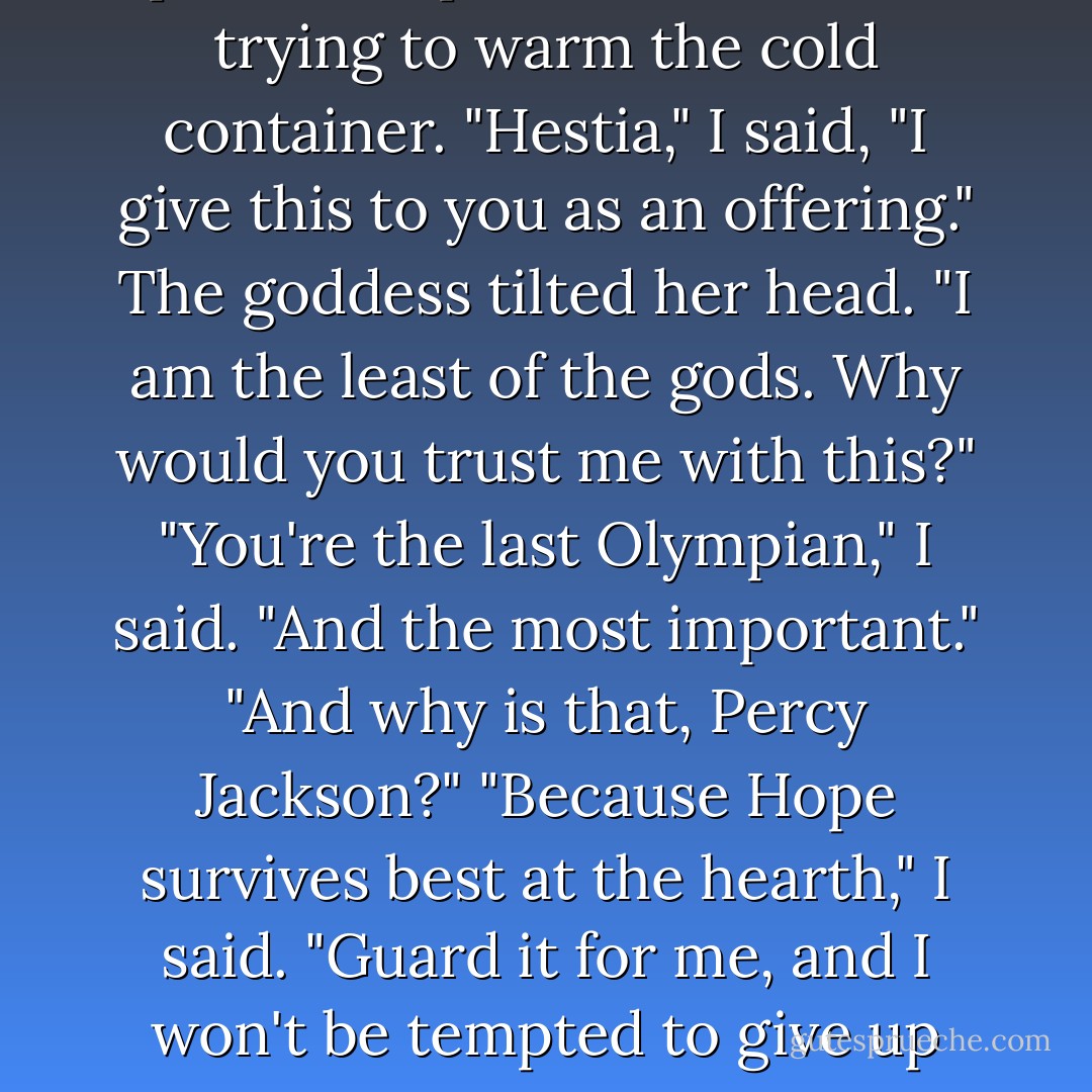 I picked up Pandora's jar. The spirit of Hope fluttered inside, trying to warm the cold container.<br />"Hestia," I said, "I give this to you as an offering."<br />The goddess tilted her head. "I am the least of the gods. Why would<br />you trust me with this?"<br />"You're the last Olympian," I said. "And the most important."<br />"And why is that, Percy Jackson?"<br />"Because Hope survives best at the hearth," I said. "Guard it for me,<br />and I won't be tempted to give up again. - Rick Riordan