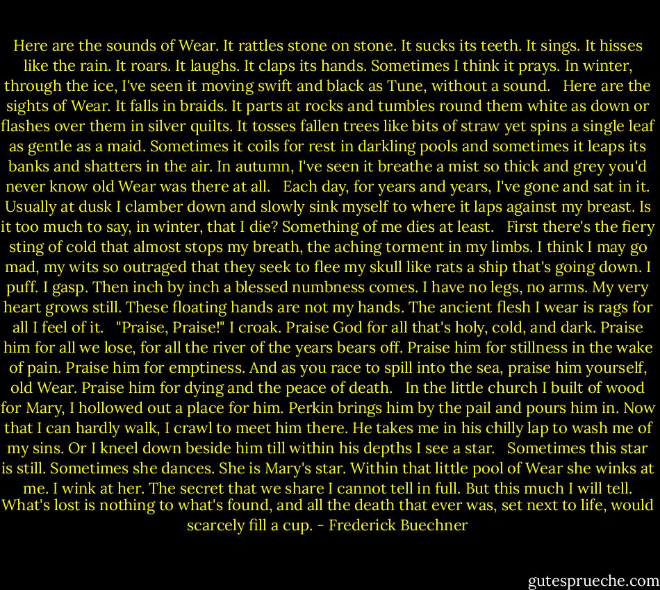 Here are the sounds of Wear. It rattles stone on stone. It sucks its teeth. It sings. It hisses like the rain. It roars. It laughs. It claps its hands. Sometimes I think it prays. In winter, through the ice, I've seen it moving swift and black as Tune, without a sound.<br /><br /> Here are the sights of Wear. It falls in braids. It parts at rocks and tumbles round them white as down or flashes over them in silver quilts. It tosses fallen trees like bits of straw yet spins a single leaf as gentle as a maid. Sometimes it coils for rest in darkling pools and sometimes it leaps its banks and shatters in the air. In autumn, I've seen it breathe a mist so thick and grey you'd never know old Wear was there at all.<br /><br /> Each day, for years and years, I've gone and sat in it. Usually at dusk I clamber down and slowly sink myself to where it laps against my breast. Is it too much to say, in winter, that I die? Something of me dies at least.<br /><br /> First there's the fiery sting of cold that almost stops my breath, the aching torment in my limbs. I think I may go mad, my wits so outraged that they seek to flee my skull like rats a ship that's going down. I puff. I gasp. Then inch by inch a blessed numbness comes. I have no legs, no arms. My very heart grows still. These floating hands are not my hands. The ancient flesh I wear is rags for all I feel of it.<br /><br /> "Praise, Praise!" I croak. Praise God for all that's holy, cold, and dark. Praise him for all we lose, for all the river of the years bears off. Praise him for stillness in the wake of pain. Praise him for emptiness. And as you race to spill into the sea, praise him yourself, old Wear. Praise him for dying and the peace of death.<br /><br /> In the little church I built of wood for Mary, I hollowed out a place for him. Perkin brings him by the pail and pours him in. Now that I can hardly walk, I crawl to meet him there. He takes me in his chilly lap to wash me of my sins. Or I kneel down beside him till within his depths I see a star.<br /><br /> Sometimes this star is still. Sometimes she dances. She is Mary's star. Within that little pool of Wear she winks at me. I wink at her. The secret that we share I cannot tell in full. But this much I will tell. What's lost is nothing to what's found, and all the death that ever was, set next to life, would scarcely fill a cup. - Frederick Buechner