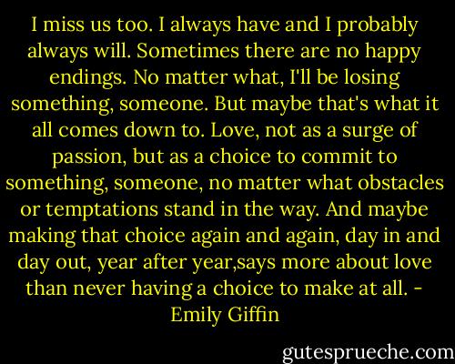 I miss us too. I always have and I probably always will. Sometimes there are no happy endings. No matter what, I'll be losing something, someone. But maybe that's what it all comes down to. Love, not as a surge of passion, but as a choice to commit to something, someone, no matter what obstacles or temptations stand in the way. And maybe making that choice again and again, day in and day out, year after year,says more about love than never having a choice to make at all. - Emily Giffin