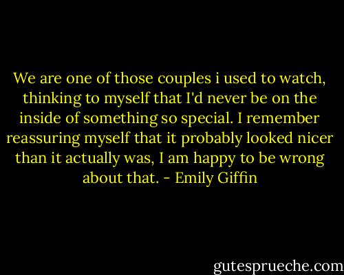 We are one of those couples i used to watch, thinking to myself that I'd never be on the inside of something so special. I remember reassuring myself that it probably looked nicer than it actually was, I am happy to be wrong about that. - Emily Giffin