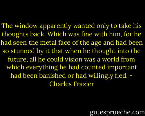 The window apparently wanted only to take his thoughts back. Which was fine with him, for he had seen the metal face of the age and had been so stunned by it that when he thought into the future, all he could vision was a world from which everything he had counted important had been banished or had willingly fled. - Charles Frazier