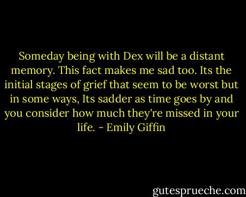 Someday being with Dex will be a distant memory. This fact makes me sad too. Its the initial stages of grief that seem to be worst but in some ways, Its sadder as time goes by and you consider how much they're missed in your life. - Emily Giffin