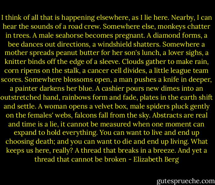 I think of all that is happening elsewhere, as I lie here. Nearby, I can hear the sounds of a road crew. Somewhere else, monkeys chatter in trees. A male seahorse becomes pregnant. A diamond forms, a bee dances out directions, a windshield shatters. Somewhere a mother spreads peanut butter for her son's lunch, a lover sighs, a knitter binds off the edge of a sleeve. Clouds gather to make rain, corn ripens on the stalk, a cancer cell divides, a little league team scores. Somewhere blossoms open, a man pushes a knife in deeper, a painter darkens her blue. A cashier pours new dimes into an outstretched hand, rainbows form and fade, plates in the earth shift and settle. A woman opens a velvet box, male spiders pluck gently on the females' webs, falcons fall from the sky. Abstracts are real and time is a lie, it cannot be measured when one moment can expand to hold everything. You can want to live and end up choosing death; and you can want to die and end up living. What keeps us here, really? A thread that breaks in a breeze. And yet a thread that cannot be broken - Elizabeth Berg