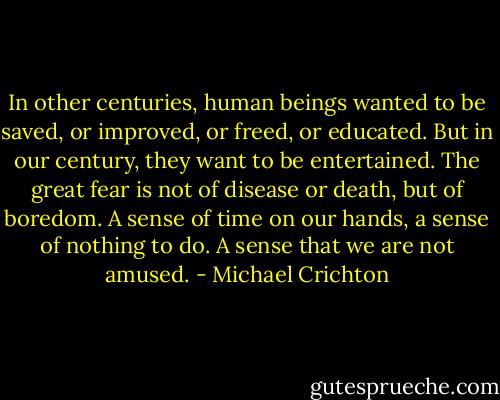 In other centuries, human beings wanted to be saved, or improved, or freed, or educated. But in our century, they want to be entertained. The great fear is not of disease or death, but of boredom. A sense of time on our hands, a sense of nothing to do. A sense that we are not amused. - Michael Crichton