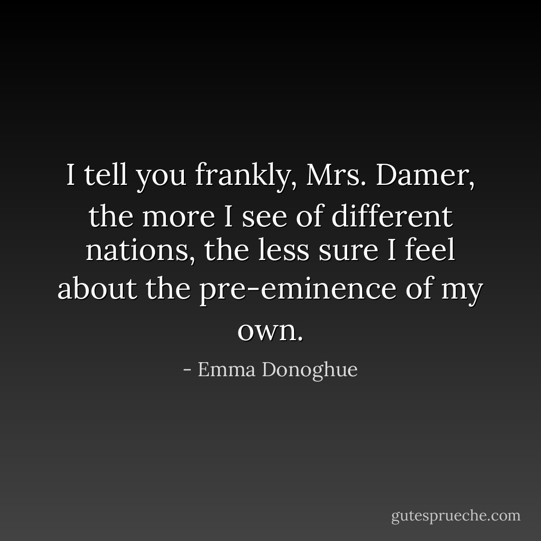 I tell you frankly, Mrs. Damer, the more I see of different nations, the less sure I feel about the pre-eminence of my own. - Emma Donoghue