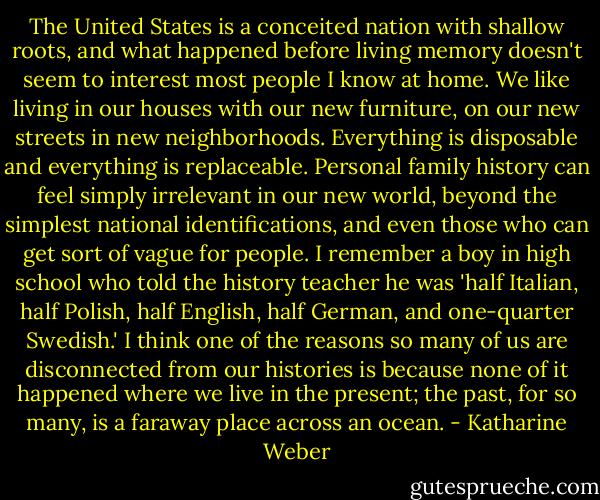 The United States is a conceited nation with shallow roots, and what happened before living memory doesn't seem to interest most people I know at home. We like living in our houses with our new furniture, on our new streets in new neighborhoods. Everything is disposable and everything is replaceable. Personal family history can feel simply irrelevant in our new world, beyond the simplest national identifications, and even those who can get sort of vague for people. I remember a boy in high school who told the history teacher he was 'half Italian, half Polish, half English, half German, and one-quarter Swedish.' I think one of the reasons so many of us are disconnected from our histories is because none of it happened where we live in the present; the past, for so many, is a faraway place across an ocean. - Katharine Weber