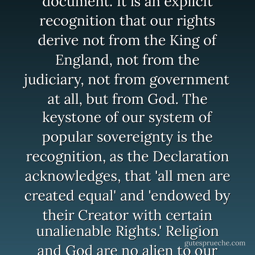 We should remember that the Declaration of Independence is not merely a historical document. It is an explicit recognition that our rights derive not from the King of England, not from the judiciary, not from government at all, but from God. The keystone of our system of popular sovereignty is the recognition, as the Declaration acknowledges, that 'all men are created equal' and 'endowed by their Creator with certain unalienable Rights.' Religion and God are no alien to our system of government, they're integral to it. - Mark R. Levin