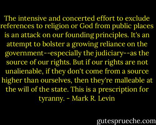 The intensive and concerted effort to exclude references to religion or God from public places is an attack on our founding principles. It's an attempt to bolster a growing reliance on the government--especially the judiciary--as the source of our rights. But if our rights are not unalienable, if they don't come from a source higher than ourselves, then they're malleable at the will of the state. This is a prescription for tyranny. - Mark R. Levin