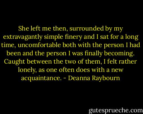 She left me then, surrounded by my extravagantly simple finery and I sat for a long time, uncomfortable both with the person I had been and the person I was finally becoming. Caught between the two of them, I felt rather lonely, as one often does with a new acquaintance. - Deanna Raybourn