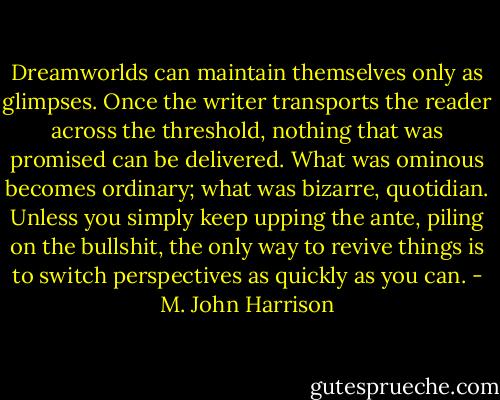 Dreamworlds can maintain themselves only as glimpses. Once the writer transports the reader across the threshold, nothing that was promised can be delivered. What was ominous becomes ordinary; what was bizarre, quotidian. Unless you simply keep upping the ante, piling on the bullshit, the only way to revive things is to switch perspectives as quickly as you can. - M. John Harrison