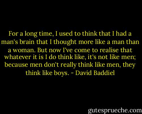 For a long time, I used to think that I had a man's brain that I thought more like a man than a woman. But now I've come to realise that whatever it is I do think like, it's not like men; because men don't really think like men, they think like boys. - David Baddiel
