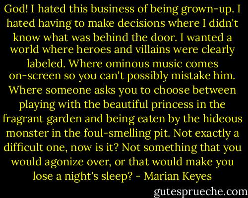 God! I hated this business of being grown-up. I hated having to make decisions where I didn't know what was behind the door. I wanted a world where heroes and villains were clearly labeled. Where ominous music comes on-screen so you can't possibly mistake him. Where someone asks you to choose between playing with the beautiful princess in the fragrant garden and being eaten by the hideous monster in the foul-smelling pit. Not exactly a difficult one, now is it? Not something that you would agonize over, or that would make you lose a night's sleep? - Marian Keyes