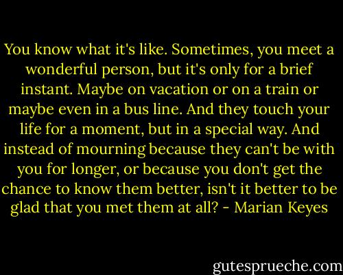 You know what it's like. Sometimes, you meet a wonderful person, but it's only for a brief instant. Maybe on vacation or on a train or maybe even in a bus line. And they touch your life for a moment, but in a special way. And instead of mourning because they can't be with you for longer, or because you don't get the chance to know them better, isn't it better to be glad that you met them at all? - Marian Keyes