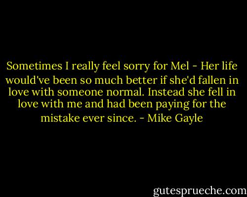 Sometimes I really feel sorry for Mel - Her life would've been so much better if she'd fallen in love with someone normal. Instead she fell in love with me and had been paying for the mistake ever since. - Mike Gayle