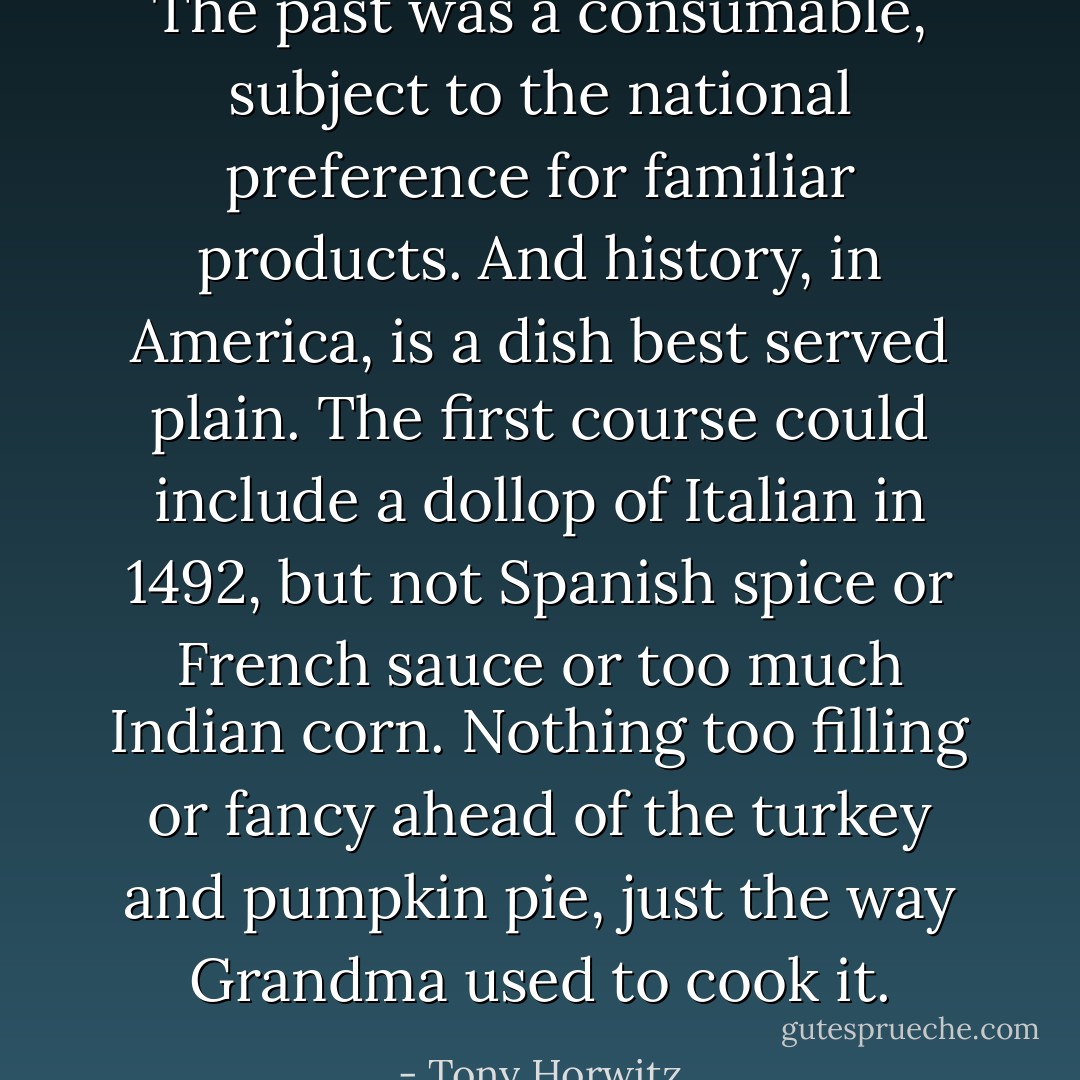 The past was a consumable, subject to the national preference for familiar products. And history, in America, is a dish best served plain. The first course could include a dollop of Italian in 1492, but not Spanish spice or French sauce or too much Indian corn. Nothing too filling or fancy ahead of the turkey and pumpkin pie, just the way Grandma used to cook it. - Tony Horwitz
