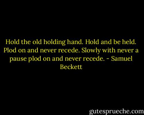 Hold the old holding hand. Hold and be held. Plod on and never recede. Slowly with never a pause plod on and never recede. - Samuel Beckett