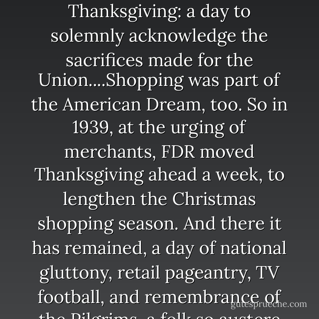 Finally, in the midst of the Civil War, Abraham Lincoln proclaimed the last Thursday of November 1863 as Thanksgiving: a day to solemnly acknowledge the sacrifices made for the Union....Shopping was part of the American Dream, too. So in 1939, at the urging of merchants, FDR moved Thanksgiving ahead a week, to lengthen the Christmas shopping season. And there it has remained, a day of national gluttony, retail pageantry, TV football, and remembrance of the Pilgrims, a folk so austere that they regarded Christmas as a corrupt Papist holiday. - Tony Horwitz