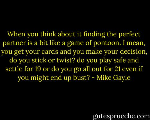 When you think about it finding the perfect partner is a bit like a game of pontoon. I mean, you get your cards and you make your decision, do you stick or twist? do you play safe and settle for 19 or do you go all out for 21 even if you might end up bust? - Mike Gayle
