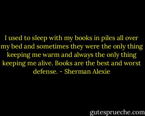 I used to sleep with my books in piles all over my bed and sometimes they were the only thing keeping me warm and always the only thing keeping me alive. Books are the best and worst defense. - Sherman Alexie