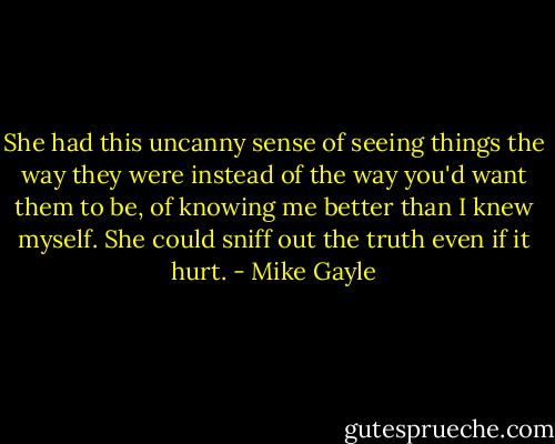 She had this uncanny sense of seeing things the way they were instead of the way you'd want them to be, of knowing me better than I knew myself. She could sniff out the truth even if it hurt. - Mike Gayle