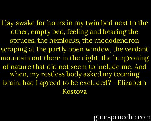 I lay awake for hours in my twin bed next to the other, empty bed, feeling and hearing the spruces, the hemlocks, the rhododendron scraping at the partly open window, the verdant mountain out there in the night, the burgeoning of nature that did not seem to include me. And when, my restless body asked my teeming brain, had I agreed to be excluded? - Elizabeth Kostova