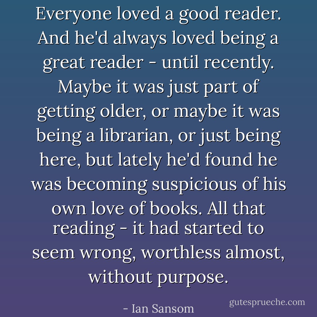 Everyone loved a good reader. And he'd always loved being a great reader - until recently. Maybe it was just part of getting older, or maybe it was being a librarian, or just being here, but lately he'd found he was becoming suspicious of his own love of books. All that reading - it had started to seem wrong, worthless almost, without purpose. - Ian Sansom