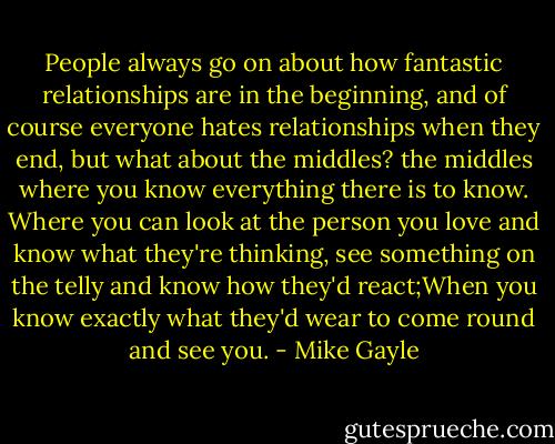 People always go on about how fantastic relationships are in the beginning, and of course everyone hates relationships when they end, but what about the middles? the middles where you know everything there is to know. Where you can look at the person you love and know what they're thinking, see something on the telly and know how they'd react;When you know exactly what they'd wear to come round and see you. - Mike Gayle