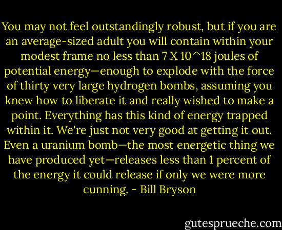 You may not feel outstandingly robust, but if you are an average-sized adult you will contain within your modest frame no less than 7 X 10^18 joules of potential energy—enough to explode with the force of thirty very large hydrogen bombs, assuming you knew how to liberate it and really wished to make a point. Everything has this kind of energy trapped within it. We're just not very good at getting it out. Even a uranium bomb—the most energetic thing we have produced yet—releases less than 1 percent of the energy it could release if only we were more cunning. - Bill Bryson