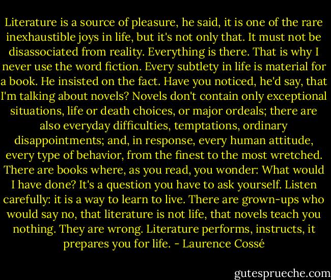 Literature is a source of pleasure, he said, it is one of the rare inexhaustible joys in life, but it's not only that. It must not be disassociated from reality. Everything is there. That is why I never use the word fiction. Every subtlety in life is material for a book. He insisted on the fact. Have you noticed, he'd say, that I'm talking about novels? Novels don't contain only exceptional situations, life or death choices, or major ordeals; there are also everyday difficulties, temptations, ordinary disappointments; and, in response, every human attitude, every type of behavior, from the finest to the most wretched. There are books where, as you read, you wonder: What would I have done? It's a question you have to ask yourself. Listen carefully: it is a way to learn to live. There are grown-ups who would say no, that literature is not life, that novels teach you nothing. They are wrong. Literature performs, instructs, it prepares you for life. - Laurence Cossé