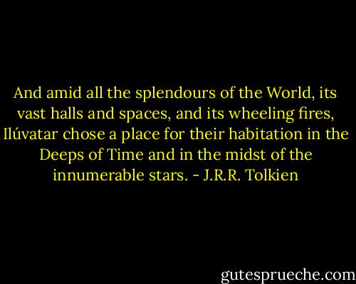 And amid all the splendours of the World, its vast halls and spaces, and its wheeling fires, Ilúvatar chose a place for their habitation in the Deeps of Time and in the midst of the innumerable stars. - J.R.R. Tolkien
