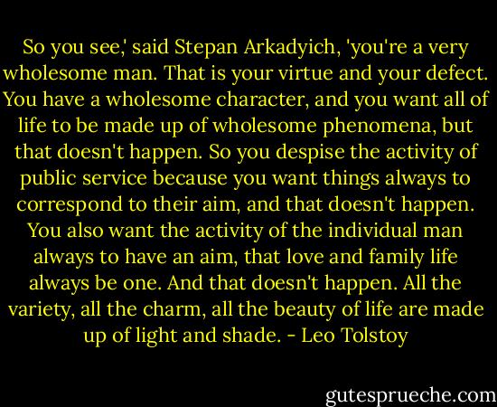 So you see,' said Stepan Arkadyich, 'you're a very wholesome man. That is your virtue and your defect. You have a wholesome character, and you want all of life to be made up of wholesome phenomena, but that doesn't happen. So you despise the activity of public service because you want things always to correspond to their aim, and that doesn't happen. You also want the activity of the individual man always to have an aim, that love and family life always be one. And that doesn't happen. All the variety, all the charm, all the beauty of life are made up of light and shade. - Leo Tolstoy