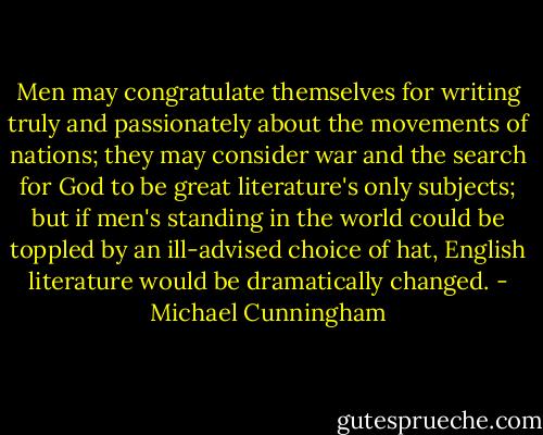 Men may congratulate themselves for writing truly and passionately about the movements of nations; they may consider war and the search for God to be great literature's only subjects; but if men's standing in the world could be toppled by an ill-advised choice of hat, English literature would be dramatically changed. - Michael Cunningham