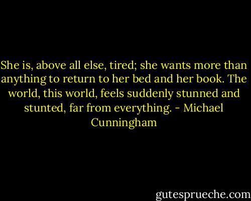 She is, above all else, tired; she wants more than anything to return to her bed and her book. The world, this world, feels suddenly stunned and stunted, far from everything. - Michael Cunningham