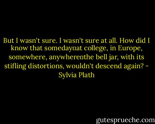 But I wasn't sure. I wasn't sure at all. How did I know that someday―at college, in Europe, somewhere, anywhere―the bell jar, with its stifling distortions, wouldn't descend again? - Sylvia Plath