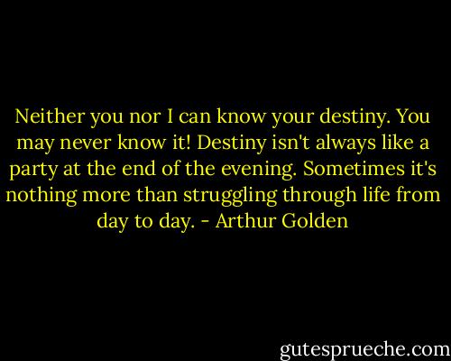 Neither you nor I can know your destiny. You may never know it! Destiny isn't always like a party at the end of the evening. Sometimes it's nothing more than struggling through life from day to day. - Arthur Golden
