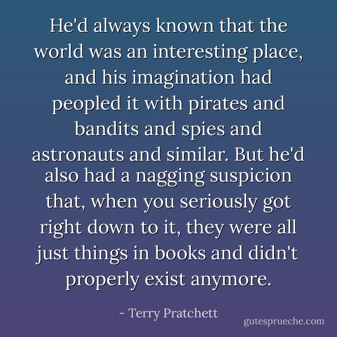 He'd always known that the world was an interesting place, and his imagination had peopled it with pirates and bandits and spies and astronauts and similar. But he'd also had a nagging suspicion that, when you seriously got right down to it, they were all just things in books and didn't properly exist anymore. - Terry Pratchett