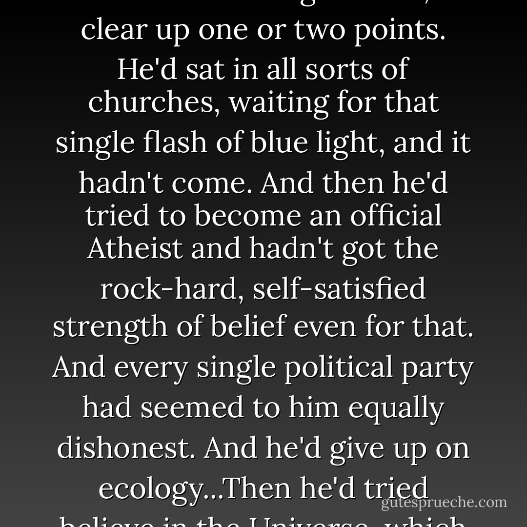Nor had he, as far as he knew, ever believed in anything. It had been embarrassing, because he quite wanted to believe in something, since he recognized that belief was the lifebelt that got most people through the choppy waters of Life. He'd have liked to believe in a supreme God, although he'd have preferred a half-hour's chat with Him before committing himself, to clear up one or two points. He'd sat in all sorts of churches, waiting for that single flash of blue light, and it hadn't come. And then he'd tried to become an official Atheist and hadn't got the rock-hard, self-satisfied strength of belief even for that. And every single political party had seemed to him equally dishonest. And he'd give up on ecology...Then he'd tried believe in the Universe, which seemed sound enough until he'd innocently started reading books with words like Chaos and Time and Quantum in the titles. He'd found that even the people whose job of work was, so to speak, the Universe, didn't really believe in it and were actually quite proud of not knowing what or even if it could theoretically exist. - Terry Pratchett