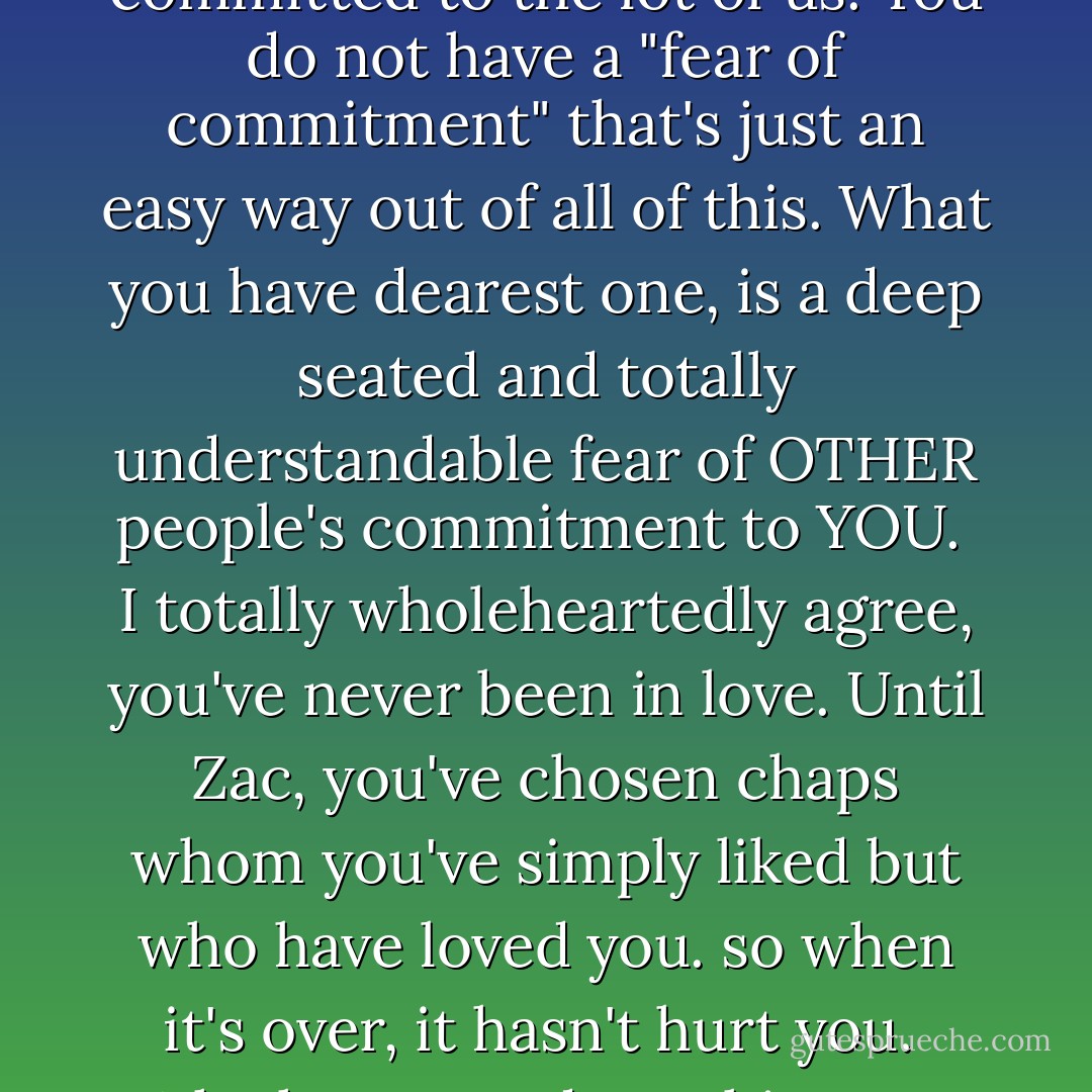 You do NOT fear your OWN ability to COMMIT. Just think about your unwavering dedication to your career, your notion of sisterhood and friendship. You are tireless. That is why we all lean on you. Because you are totally committed to the lot of us. You do not have a "fear of commitment" that's just an easy way out of all of this. What you have dearest one, is a deep seated and totally understandable fear of OTHER people's commitment to YOU. <br />I totally wholeheartedly agree, you've never been in love. Until Zac, you've chosen chaps whom you've simply liked but who have loved you. so when it's over, it hasn't hurt you. <br />Why have you done this, over all these years? I'll tell you why, because what YOU actually fear is being left by someone YOU love. <br />Your fear of COMMITMENT centres solely on another's commitment to YOU'It makes - Freya North