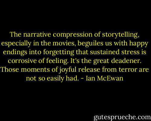 The narrative compression of storytelling, especially in the movies, beguiles us with happy endings into forgetting that sustained stress is corrosive of feeling. It's the great deadener. Those moments of joyful release from terror are not so easily had. - Ian McEwan