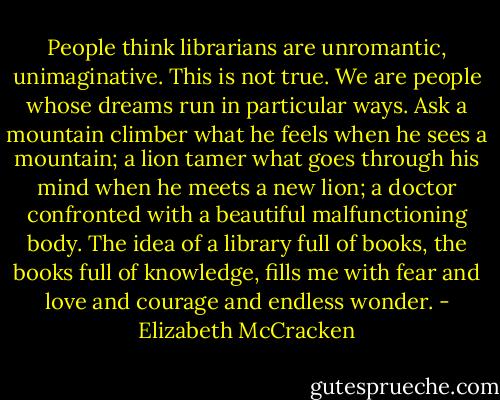 People think librarians are unromantic, unimaginative. This is not true. We are people whose dreams run in particular ways. Ask a mountain climber what he feels when he sees a mountain; a lion tamer what goes through his mind when he meets a new lion; a doctor confronted with a beautiful malfunctioning body. The idea of a library full of books, the books full of knowledge, fills me with fear and love and courage and endless wonder. - Elizabeth McCracken