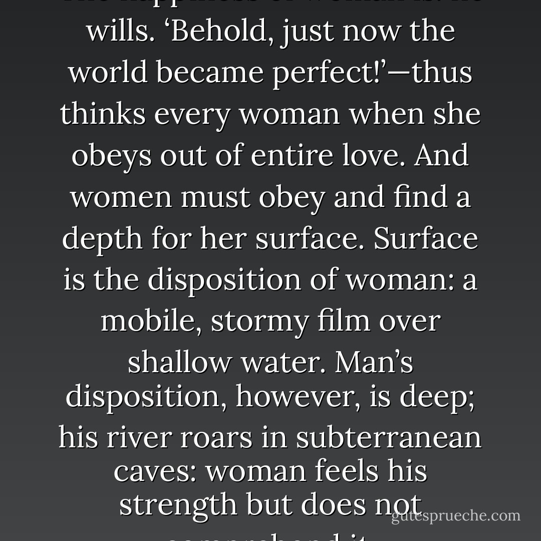 The happiness of man is: I will. The happiness of woman is: he wills. ‘Behold, just now the world became perfect!’—thus thinks every woman when she obeys out of entire love. And women must obey and find a depth for her surface. Surface is the disposition of woman: a mobile, stormy film over shallow water. Man’s disposition, however, is deep; his river roars in subterranean caves: woman feels his strength but does not comprehend it. - Friedrich Nietzsche
